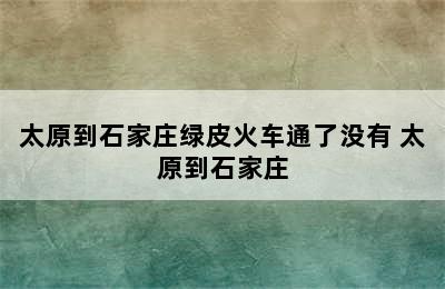 太原到石家庄绿皮火车通了没有 太原到石家庄